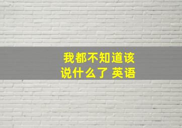 我都不知道该说什么了 英语